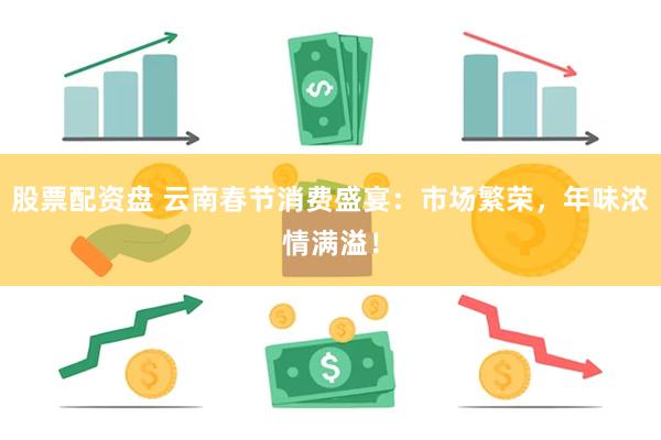 股票配资盘 云南春节消费盛宴：市场繁荣，年味浓情满溢！
