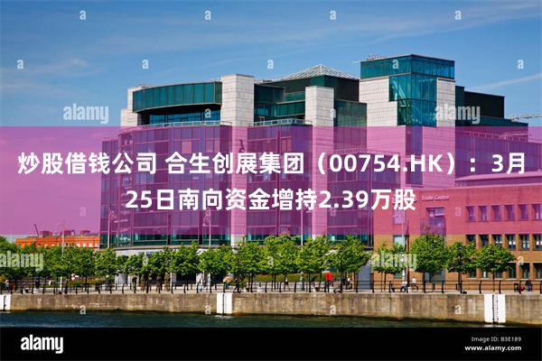 炒股借钱公司 合生创展集团（00754.HK）：3月25日南向资金增持2.39万股