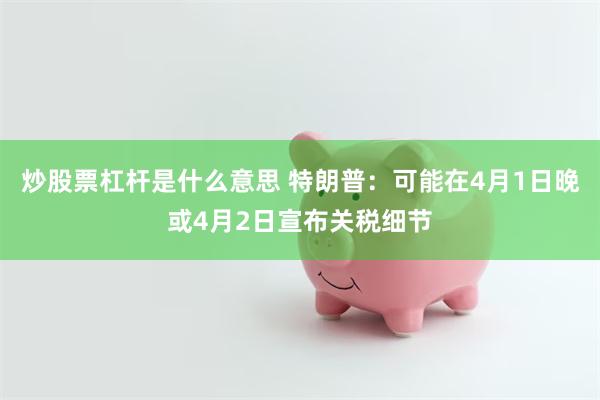 炒股票杠杆是什么意思 特朗普：可能在4月1日晚或4月2日宣布关税细节