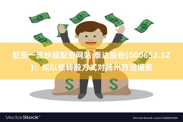 配资一流炒股配资网站 泰达股份(000652.SZ)：拟以债转股方式对扬州万运增资