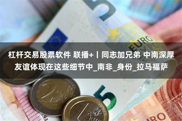杠杆交易股票软件 联播+丨同志加兄弟 中南深厚友谊体现在这些细节中_南非_身份_拉马福萨