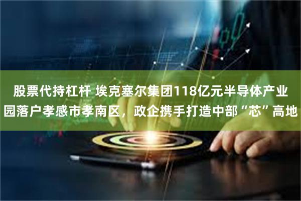 股票代持杠杆 埃克塞尔集团118亿元半导体产业园落户孝感市孝南区，政企携手打造中部“芯”高地