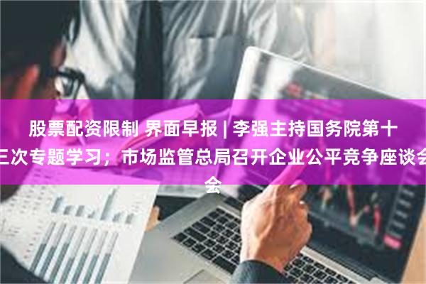 股票配资限制 界面早报 | 李强主持国务院第十三次专题学习；市场监管总局召开企业公平竞争座谈会