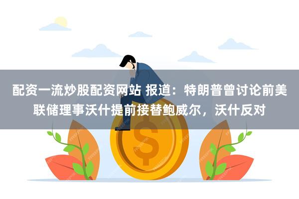 配资一流炒股配资网站 报道：特朗普曾讨论前美联储理事沃什提前接替鲍威尔，沃什反对