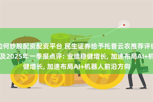 如何炒股配资配资平台 民生证券给予托普云农推荐评级, 2024年年报及2025年一季报点评: 业绩稳健增长, 加速布局AI+机器人前沿方向