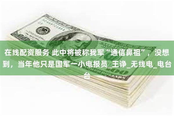 在线配资服务 此中将被称我军“通信鼻祖”，没想到，当年他只是国军一小电报员_王诤_无线电_电台