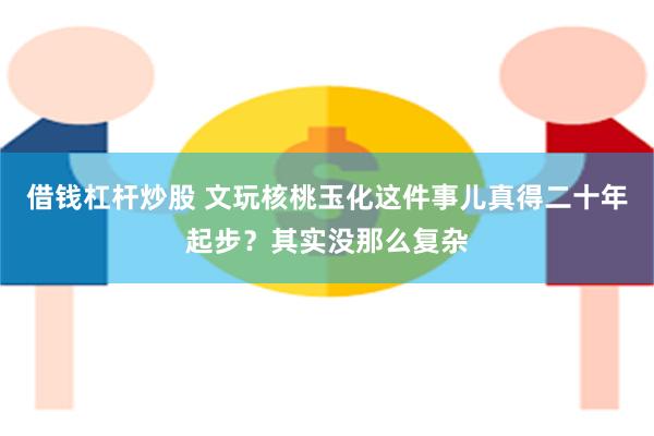 借钱杠杆炒股 文玩核桃玉化这件事儿真得二十年起步？其实没那么复杂