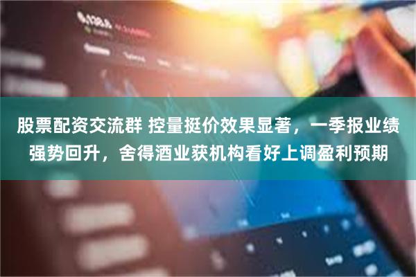 股票配资交流群 控量挺价效果显著，一季报业绩强势回升，舍得酒业获机构看好上调盈利预期