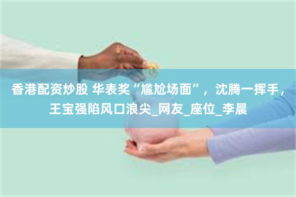 香港配资炒股 华表奖“尴尬场面”，沈腾一挥手，王宝强陷风口浪尖_网友_座位_李晨