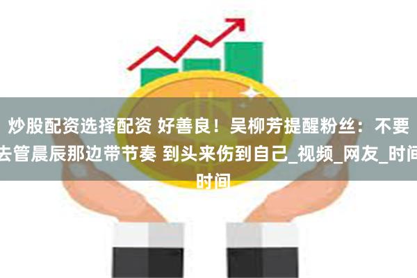 炒股配资选择配资 好善良！吴柳芳提醒粉丝：不要去管晨辰那边带节奏 到头来伤到自己_视频_网友_时间
