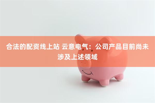 合法的配资线上站 云意电气：公司产品目前尚未涉及上述领域