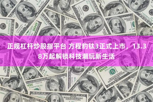 正规杠杆炒股指平台 方程豹钛3正式上市，13.38万起解锁科技潮玩新生活
