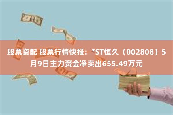 股票资配 股票行情快报：*ST恒久（002808）5月9日主力资金净卖出655.49万元