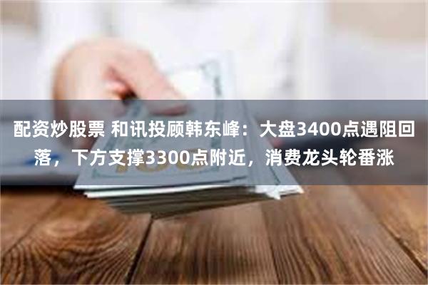 配资炒股票 和讯投顾韩东峰：大盘3400点遇阻回落，下方支撑3300点附近，消费龙头轮番涨