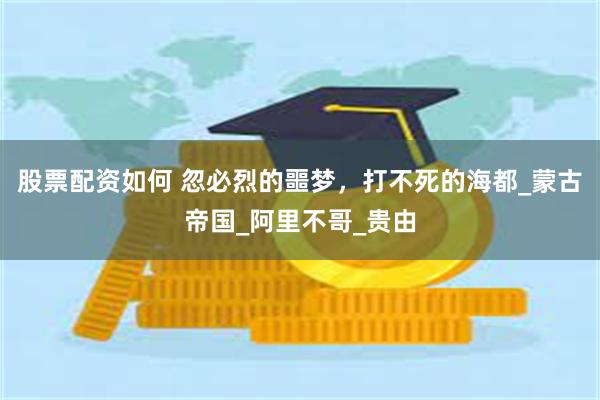股票配资如何 忽必烈的噩梦，打不死的海都_蒙古帝国_阿里不哥_贵由