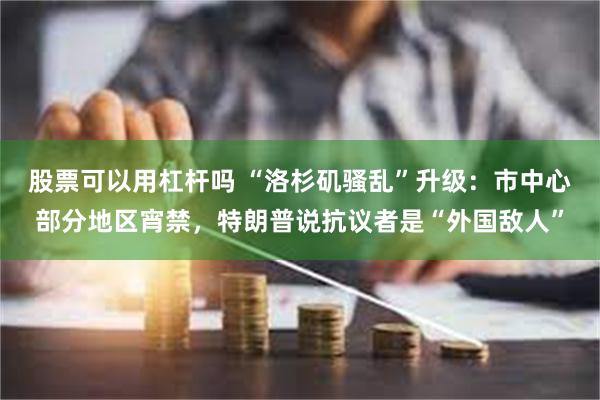 股票可以用杠杆吗 “洛杉矶骚乱”升级：市中心部分地区宵禁，特朗普说抗议者是“外国敌人”