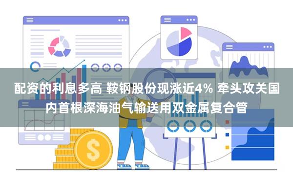 配资的利息多高 鞍钢股份现涨近4% 牵头攻关国内首根深海油气输送用双金属复合管