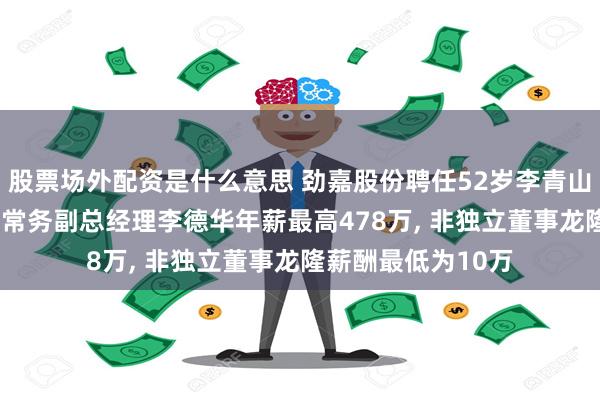 股票场外配资是什么意思 劲嘉股份聘任52岁李青山为职工代表董事, 常务副总经理李德华年薪最高478万, 非独立董事龙隆薪酬最低为10万