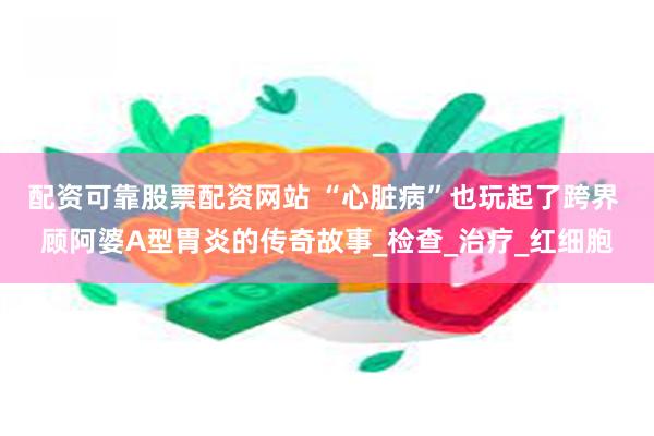 配资可靠股票配资网站 “心脏病”也玩起了跨界 顾阿婆A型胃炎的传奇故事_检查_治疗_红细胞