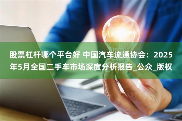 股票杠杆哪个平台好 中国汽车流通协会：2025年5月全国二手车市场深度分析报告_公众_版权