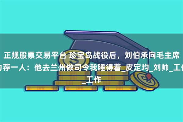 正规股票交易平台 珍宝岛战役后，刘伯承向毛主席力荐一人：他去兰州做司令我睡得着_皮定均_刘帅_工作