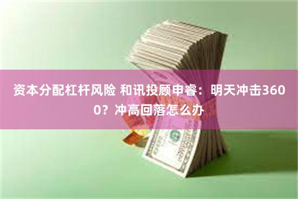 资本分配杠杆风险 和讯投顾申睿：明天冲击3600？冲高回落怎么办