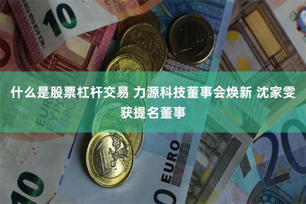 什么是股票杠杆交易 力源科技董事会焕新 沈家雯获提名董事