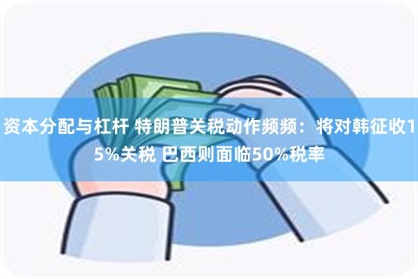 资本分配与杠杆 特朗普关税动作频频：将对韩征收15%关税 巴西则面临50%税率