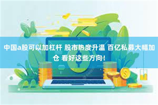 中国a股可以加杠杆 股市热度升温 百亿私募大幅加仓 看好这些方向！