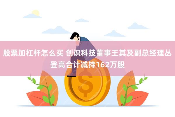股票加杠杆怎么买 创识科技董事王其及副总经理丛登高合计减持162万股