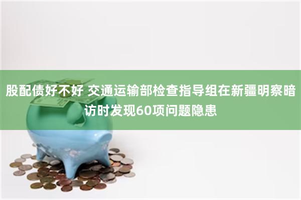 股配债好不好 交通运输部检查指导组在新疆明察暗访时发现60项问题隐患