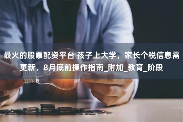 最火的股票配资平台 孩子上大学，家长个税信息需更新，8月底前操作指南_附加_教育_阶段