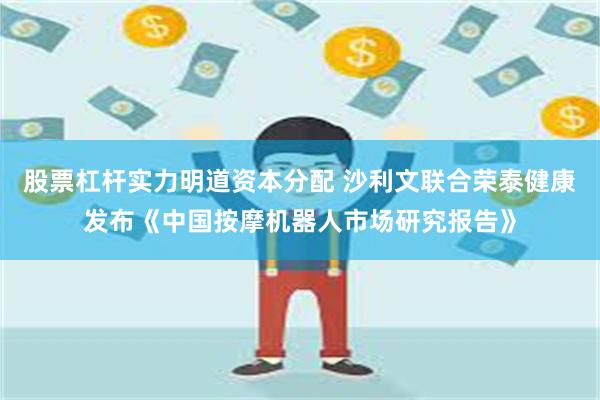 股票杠杆实力明道资本分配 沙利文联合荣泰健康发布《中国按摩机器人市场研究报告》