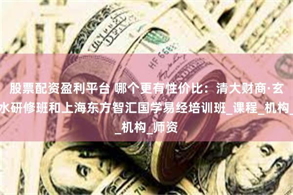 股票配资盈利平台 哪个更有性价比：清大财商·玄空风水研修班和上海东方智汇国学易经培训班_课程_机构_师资