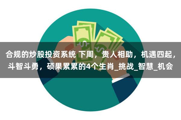 合规的炒股投资系统 下周，贵人相助，机遇四起，斗智斗勇，硕果累累的4个生肖_挑战_智慧_机会