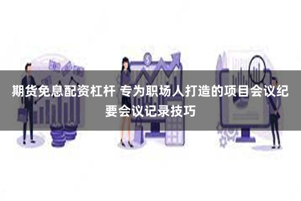 期货免息配资杠杆 专为职场人打造的项目会议纪要会议记录技巧