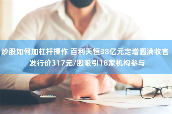 炒股如何加杠杆操作 百利天恒38亿元定增圆满收官 发行价317元/股吸引18家机构参与